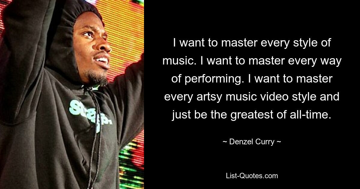 I want to master every style of music. I want to master every way of performing. I want to master every artsy music video style and just be the greatest of all-time. — © Denzel Curry