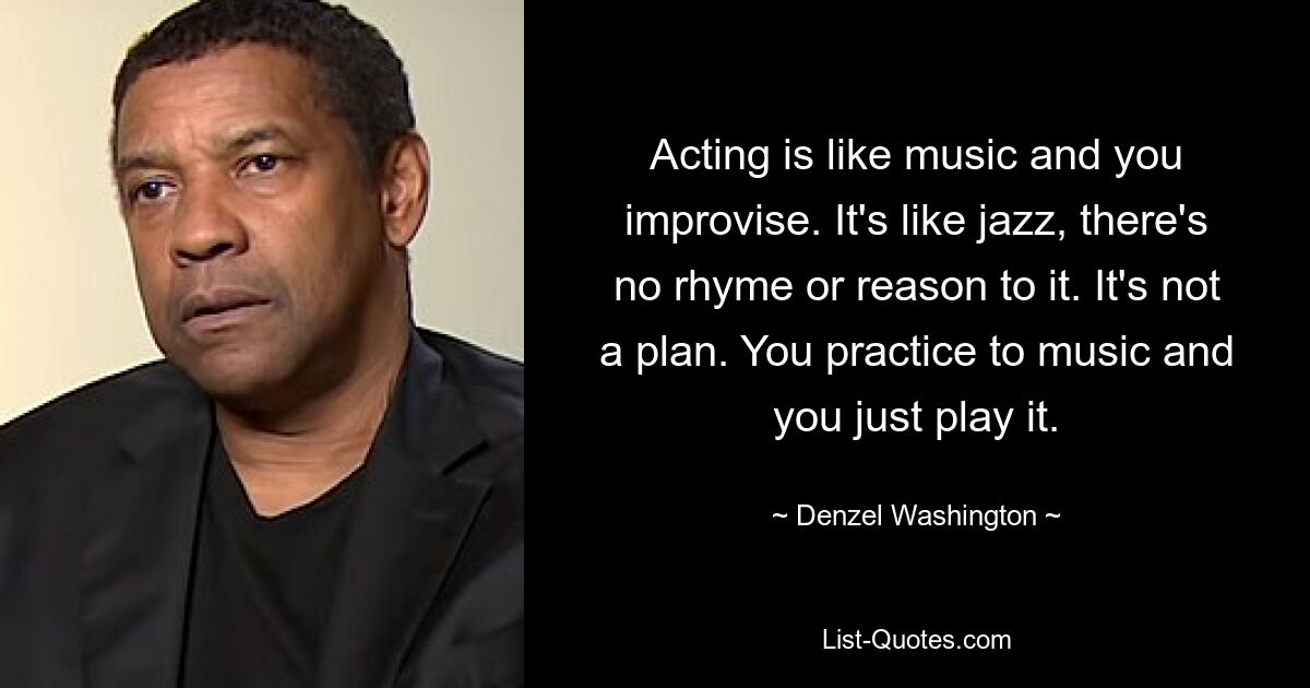 Acting is like music and you improvise. It's like jazz, there's no rhyme or reason to it. It's not a plan. You practice to music and you just play it. — © Denzel Washington