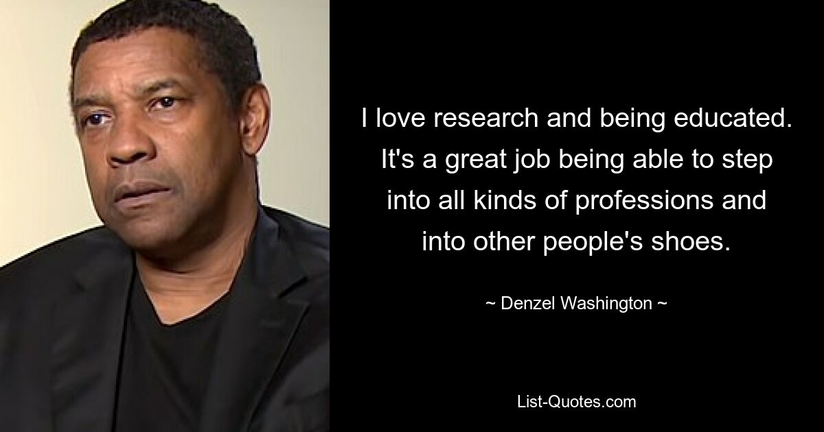 I love research and being educated. It's a great job being able to step into all kinds of professions and into other people's shoes. — © Denzel Washington