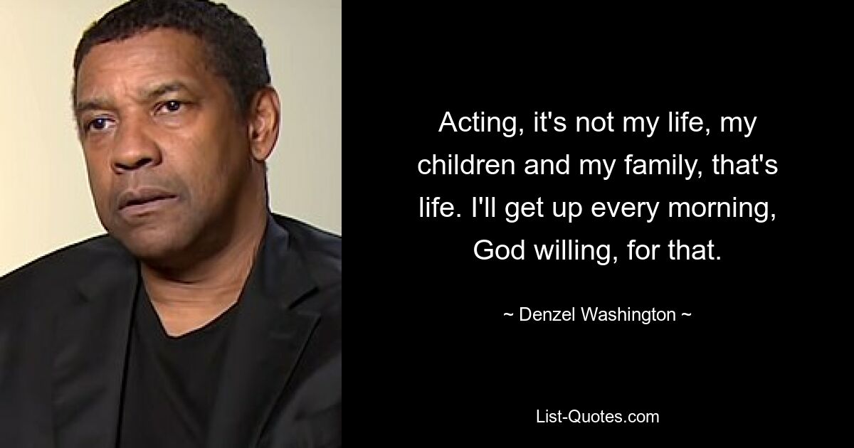 Acting, it's not my life, my children and my family, that's life. I'll get up every morning, God willing, for that. — © Denzel Washington