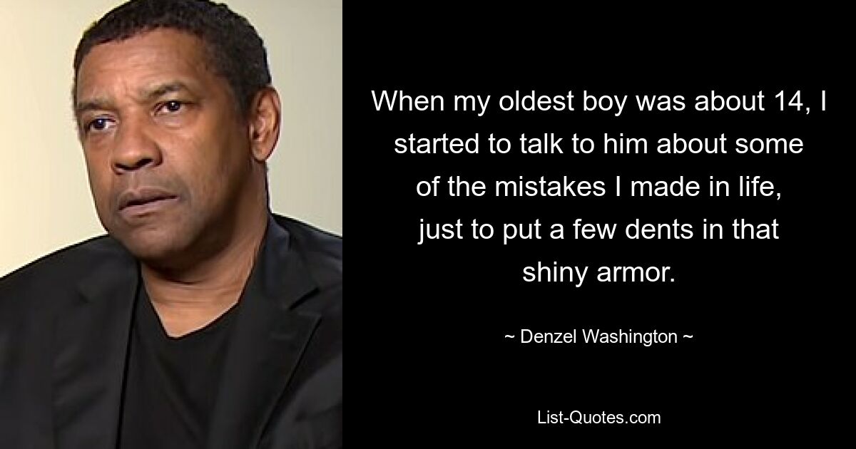 When my oldest boy was about 14, I started to talk to him about some of the mistakes I made in life, just to put a few dents in that shiny armor. — © Denzel Washington