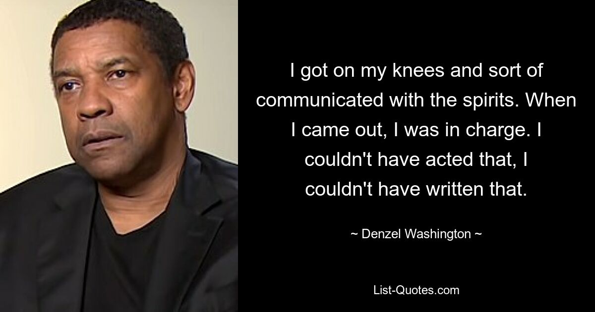 I got on my knees and sort of communicated with the spirits. When I came out, I was in charge. I couldn't have acted that, I couldn't have written that. — © Denzel Washington