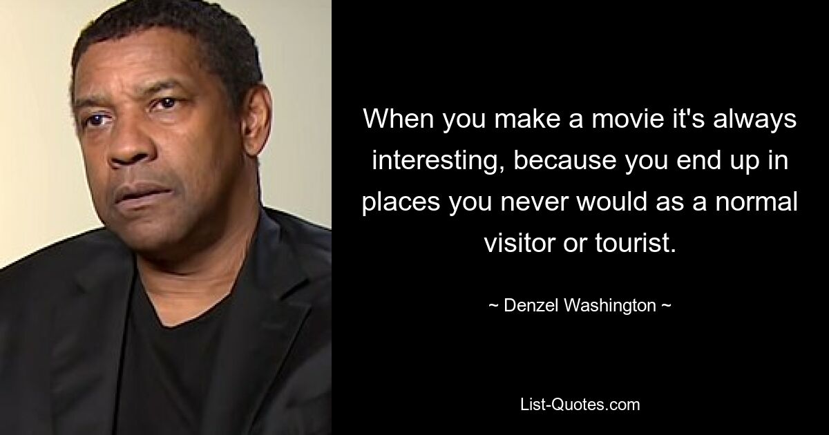 When you make a movie it's always interesting, because you end up in places you never would as a normal visitor or tourist. — © Denzel Washington