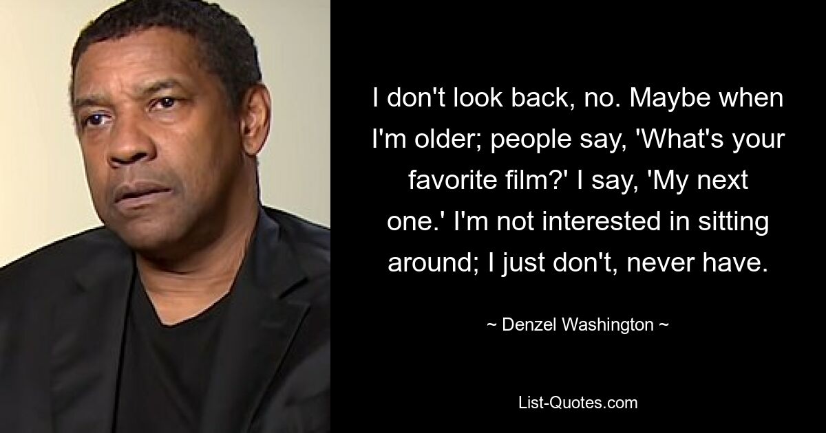 I don't look back, no. Maybe when I'm older; people say, 'What's your favorite film?' I say, 'My next one.' I'm not interested in sitting around; I just don't, never have. — © Denzel Washington