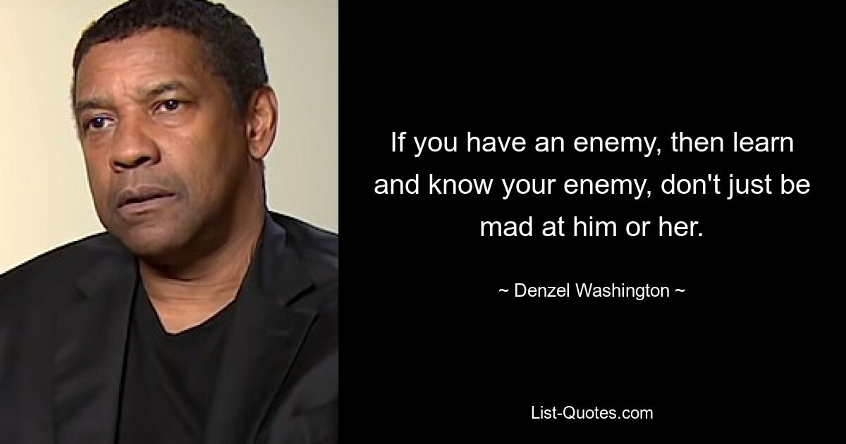 If you have an enemy, then learn and know your enemy, don't just be mad at him or her. — © Denzel Washington