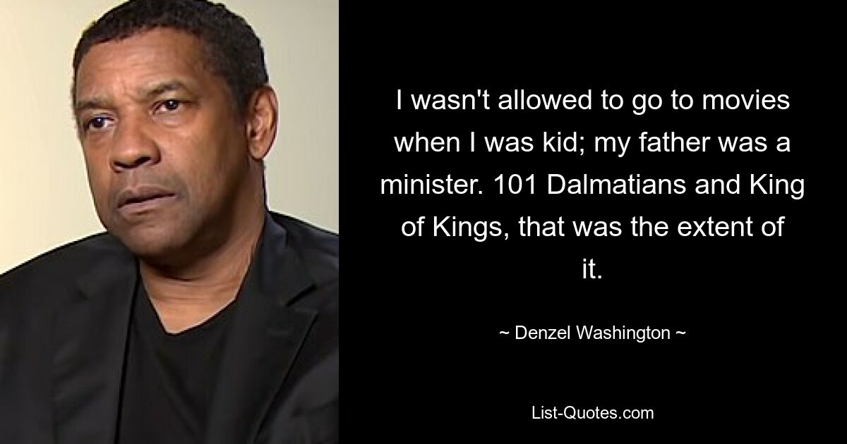 I wasn't allowed to go to movies when I was kid; my father was a minister. 101 Dalmatians and King of Kings, that was the extent of it. — © Denzel Washington