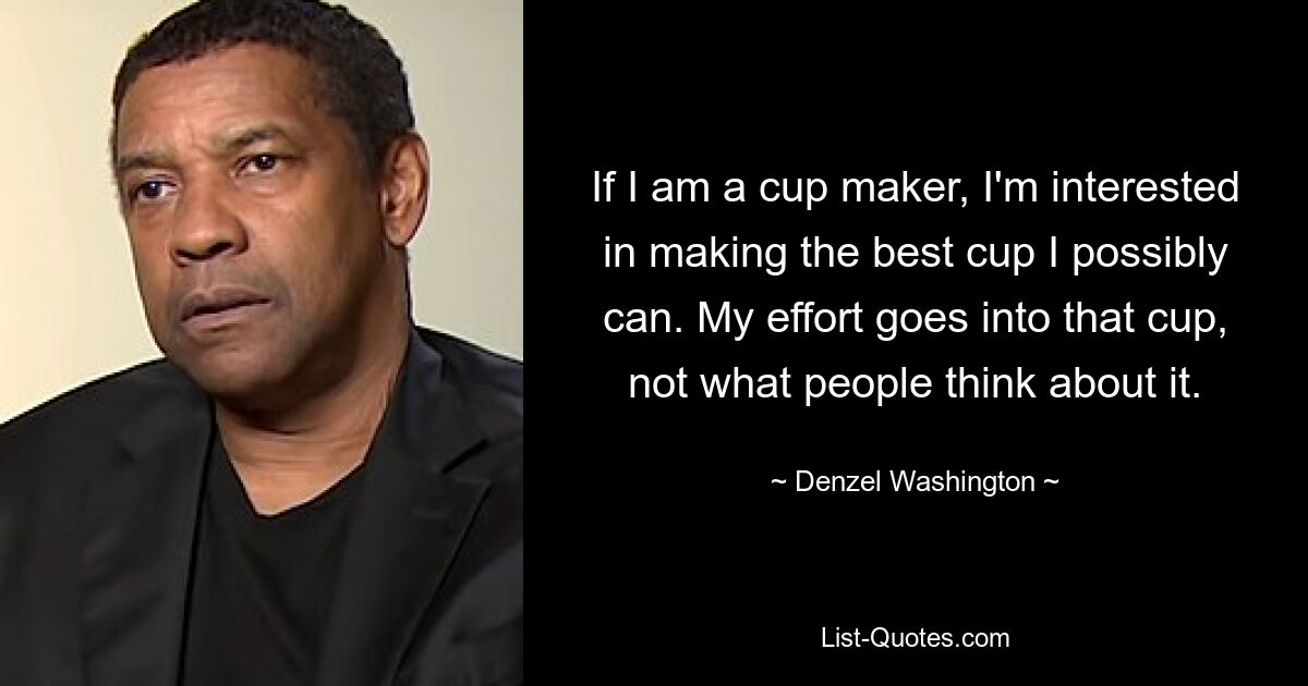 If I am a cup maker, I'm interested in making the best cup I possibly can. My effort goes into that cup, not what people think about it. — © Denzel Washington