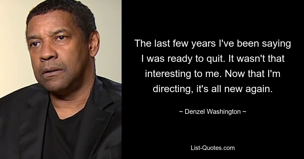 The last few years I've been saying I was ready to quit. It wasn't that interesting to me. Now that I'm directing, it's all new again. — © Denzel Washington