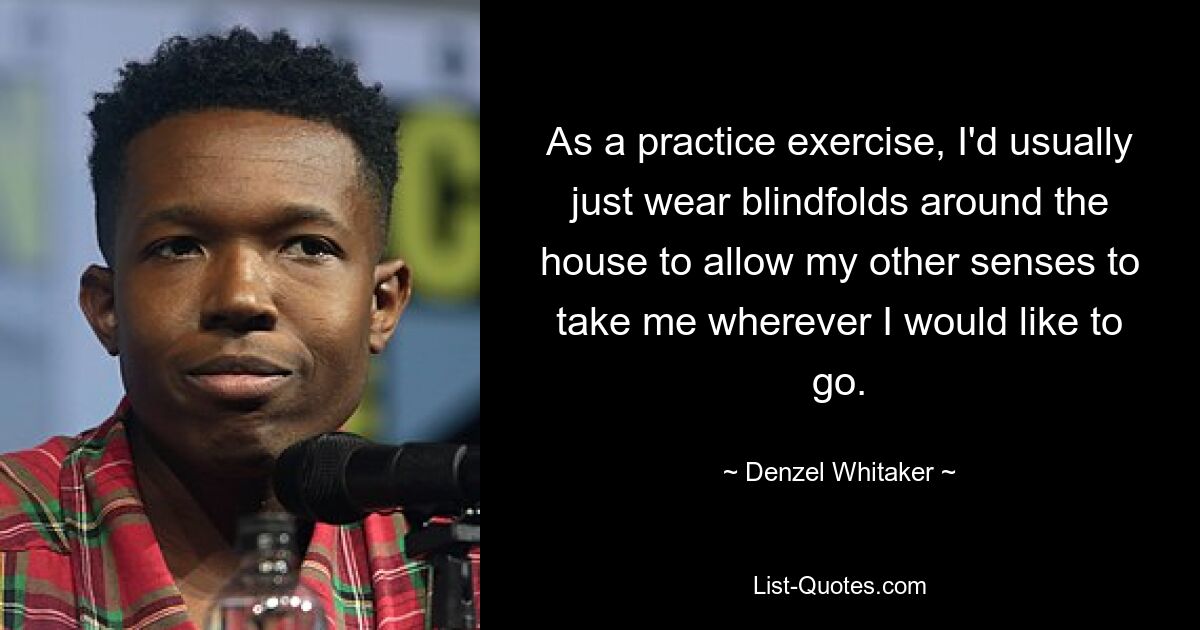 As a practice exercise, I'd usually just wear blindfolds around the house to allow my other senses to take me wherever I would like to go. — © Denzel Whitaker