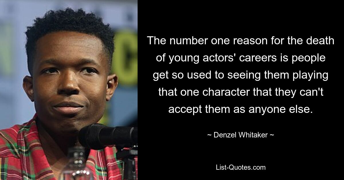 The number one reason for the death of young actors' careers is people get so used to seeing them playing that one character that they can't accept them as anyone else. — © Denzel Whitaker