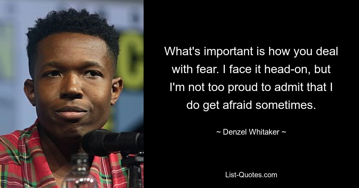 What's important is how you deal with fear. I face it head-on, but I'm not too proud to admit that I do get afraid sometimes. — © Denzel Whitaker