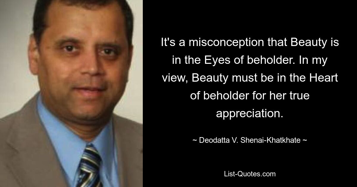 It's a misconception that Beauty is in the Eyes of beholder. In my view, Beauty must be in the Heart of beholder for her true appreciation. — © Deodatta V. Shenai-Khatkhate