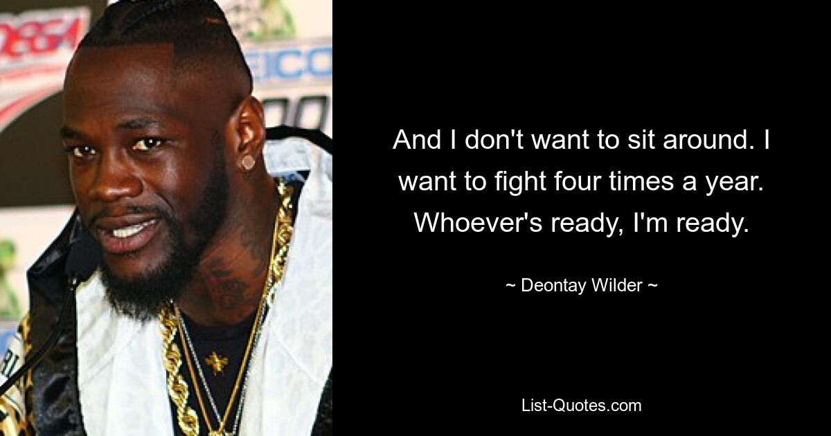 And I don't want to sit around. I want to fight four times a year. Whoever's ready, I'm ready. — © Deontay Wilder