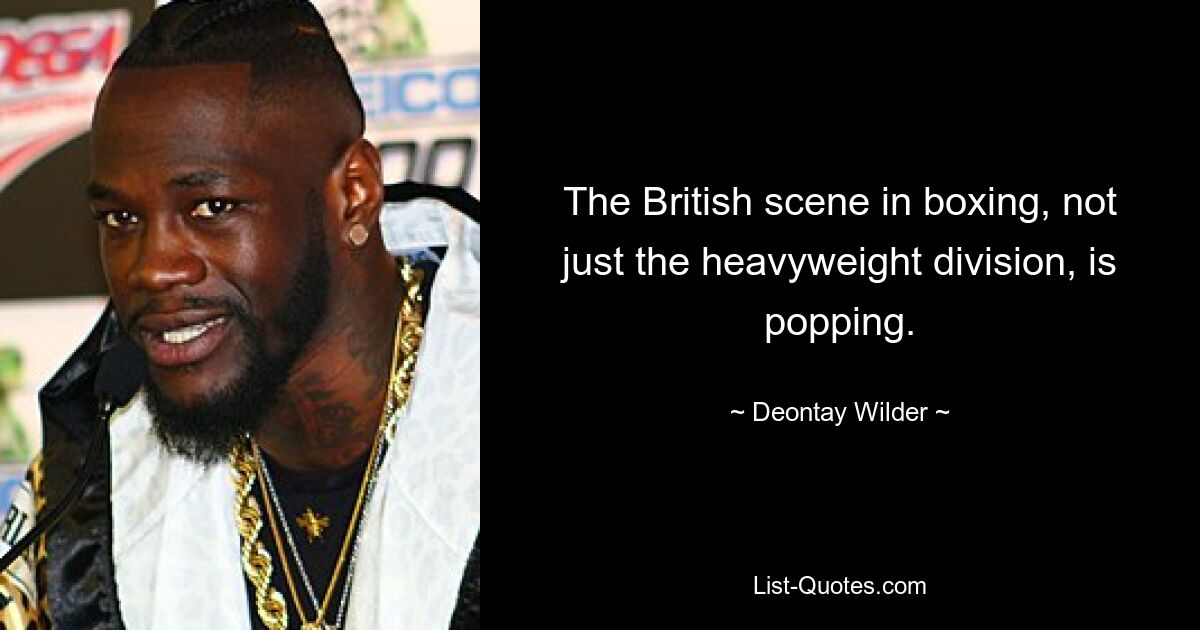 The British scene in boxing, not just the heavyweight division, is popping. — © Deontay Wilder