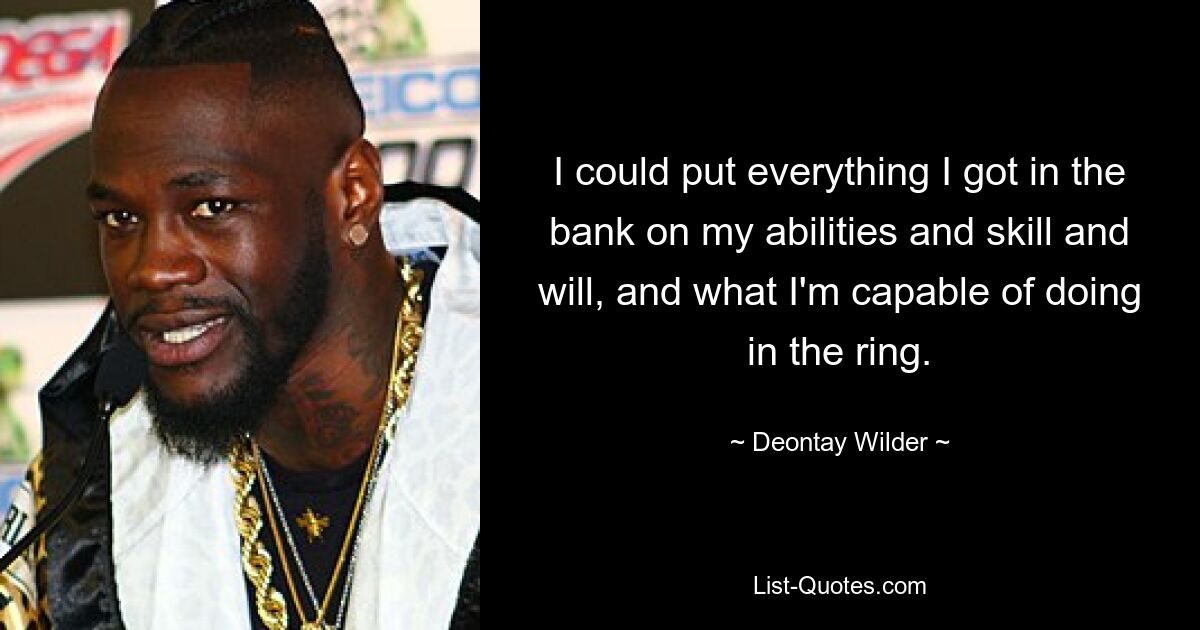 I could put everything I got in the bank on my abilities and skill and will, and what I'm capable of doing in the ring. — © Deontay Wilder