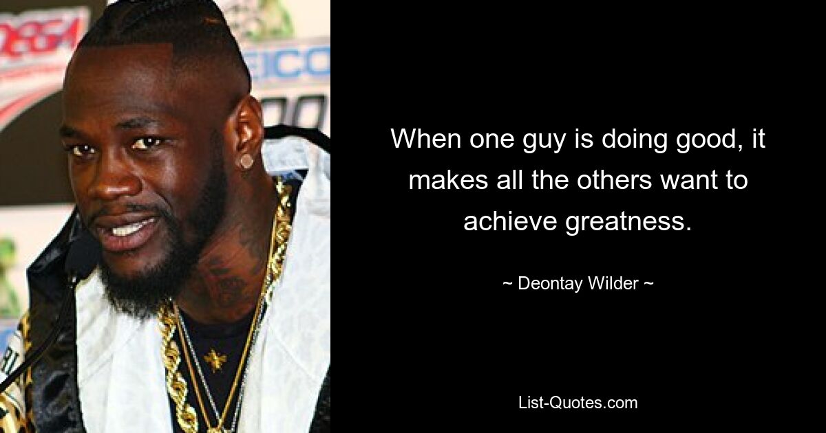 When one guy is doing good, it makes all the others want to achieve greatness. — © Deontay Wilder