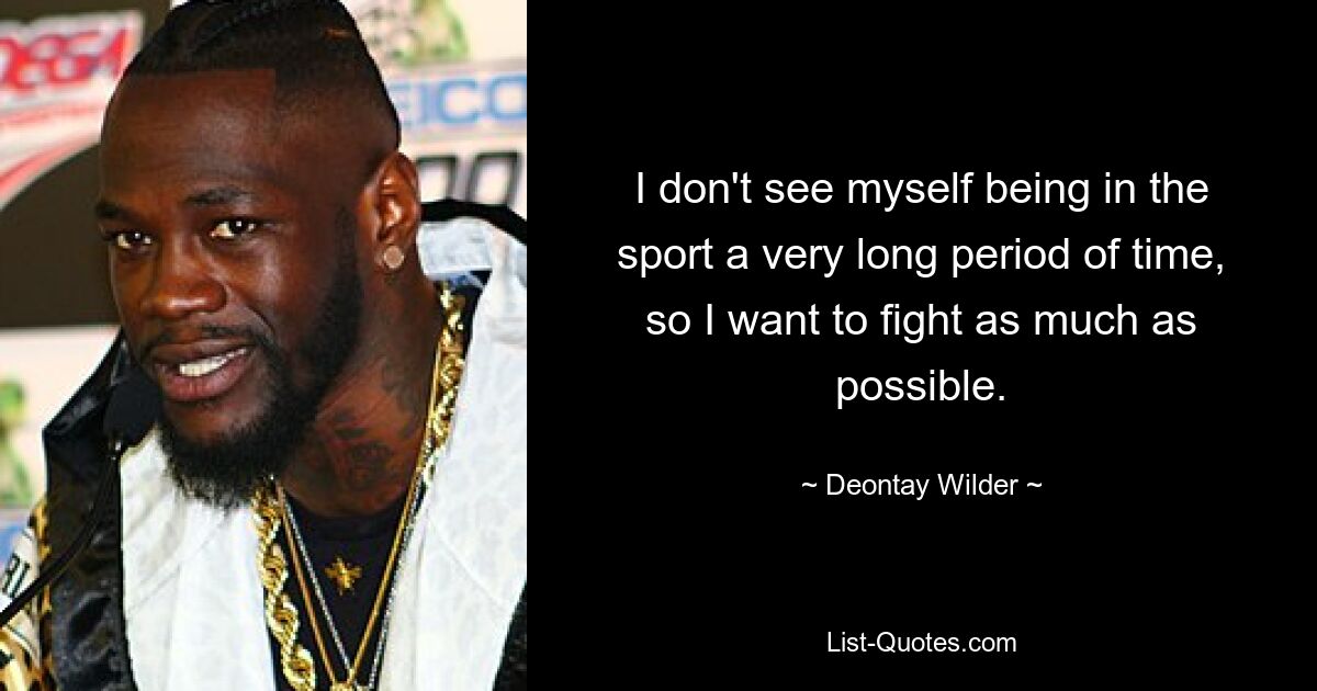 I don't see myself being in the sport a very long period of time, so I want to fight as much as possible. — © Deontay Wilder