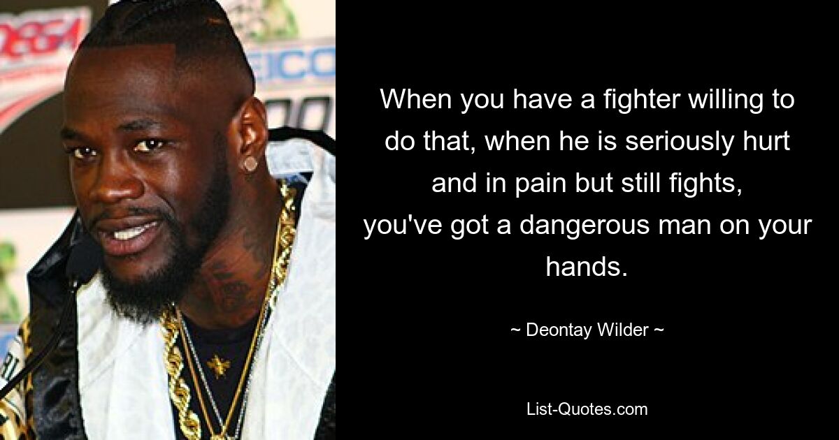 When you have a fighter willing to do that, when he is seriously hurt and in pain but still fights, you've got a dangerous man on your hands. — © Deontay Wilder