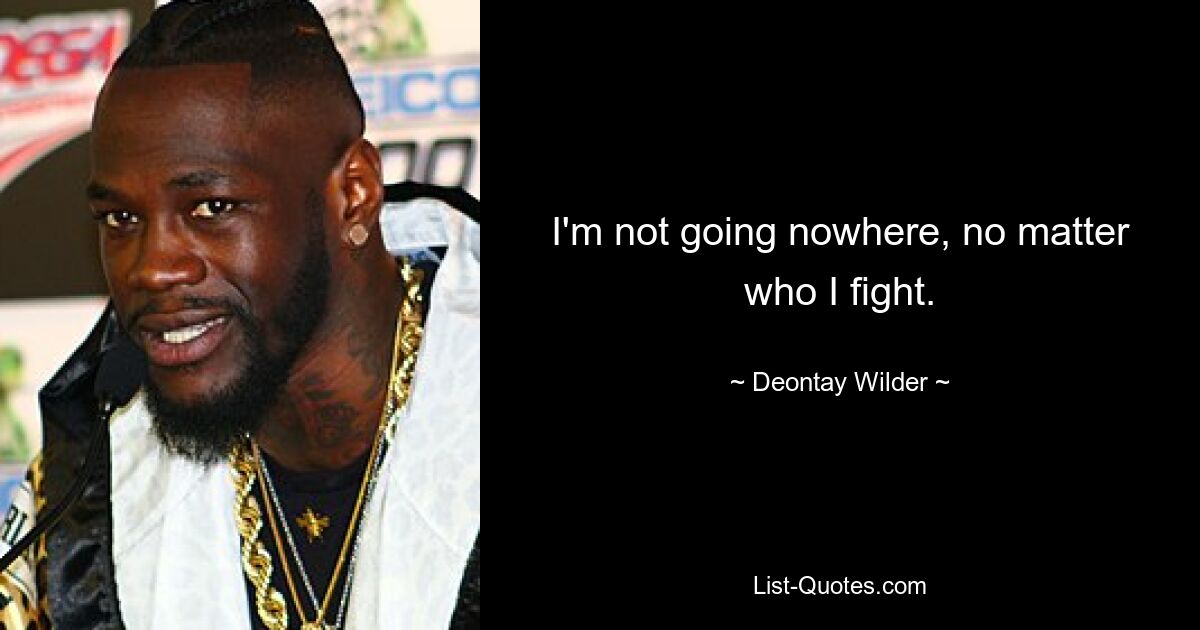 I'm not going nowhere, no matter who I fight. — © Deontay Wilder