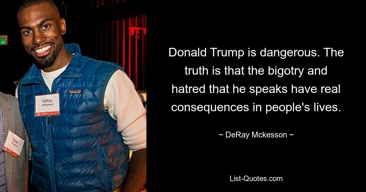 Donald Trump is dangerous. The truth is that the bigotry and hatred that he speaks have real consequences in people's lives. — © DeRay Mckesson