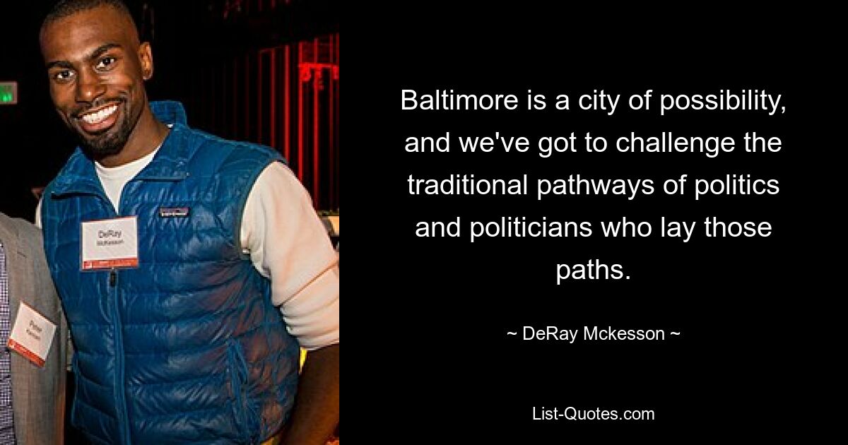 Baltimore is a city of possibility, and we've got to challenge the traditional pathways of politics and politicians who lay those paths. — © DeRay Mckesson