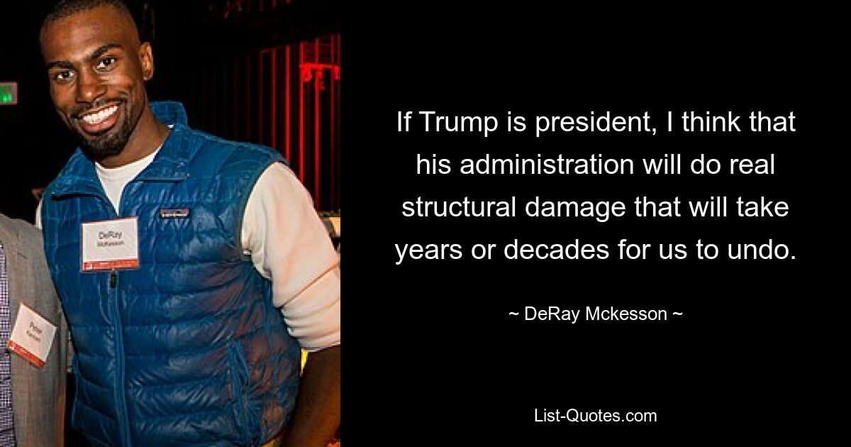 If Trump is president, I think that his administration will do real structural damage that will take years or decades for us to undo. — © DeRay Mckesson