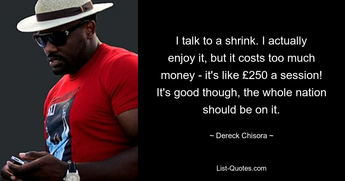 I talk to a shrink. I actually enjoy it, but it costs too much money - it's like £250 a session! It's good though, the whole nation should be on it. — © Dereck Chisora