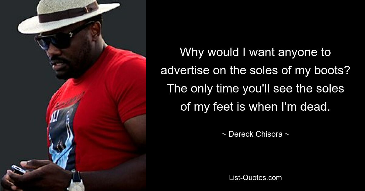 Why would I want anyone to advertise on the soles of my boots? The only time you'll see the soles of my feet is when I'm dead. — © Dereck Chisora