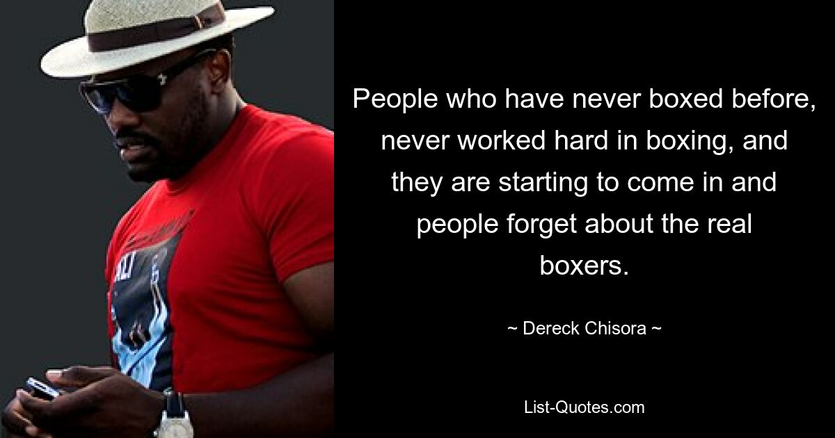 People who have never boxed before, never worked hard in boxing, and they are starting to come in and people forget about the real boxers. — © Dereck Chisora