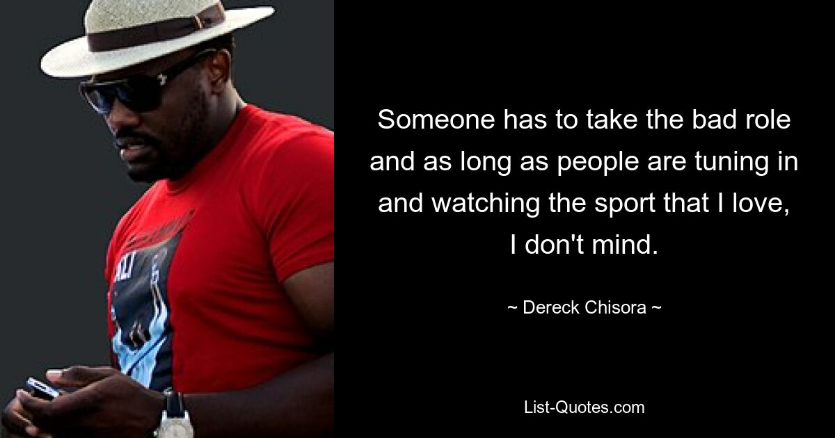 Someone has to take the bad role and as long as people are tuning in and watching the sport that I love, I don't mind. — © Dereck Chisora