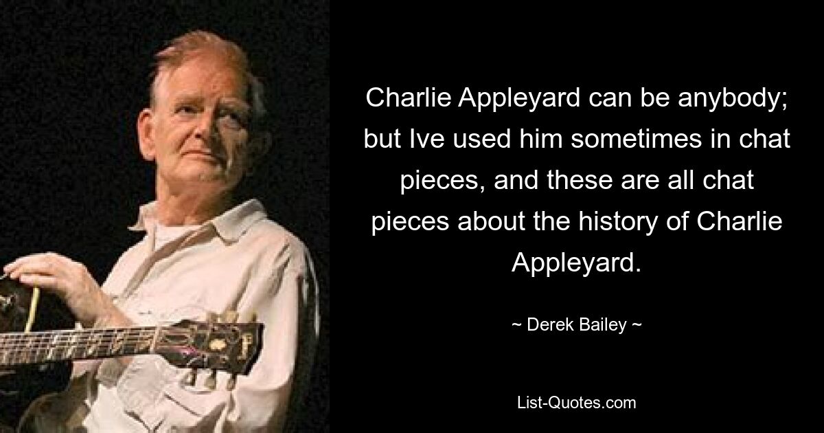 Charlie Appleyard can be anybody; but Ive used him sometimes in chat pieces, and these are all chat pieces about the history of Charlie Appleyard. — © Derek Bailey