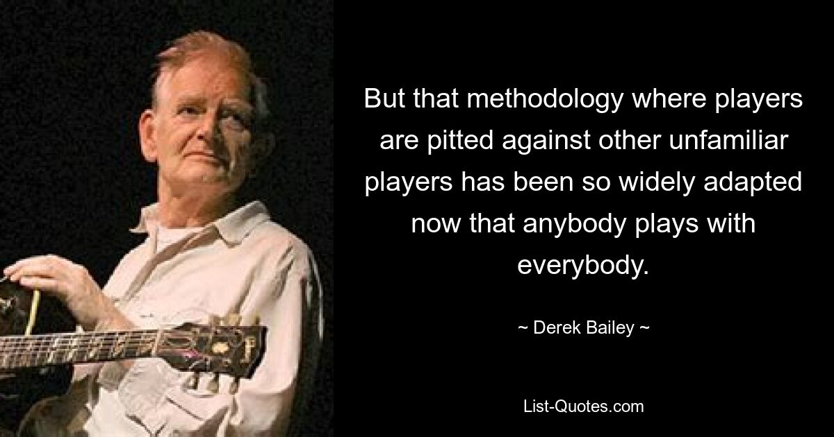 But that methodology where players are pitted against other unfamiliar players has been so widely adapted now that anybody plays with everybody. — © Derek Bailey