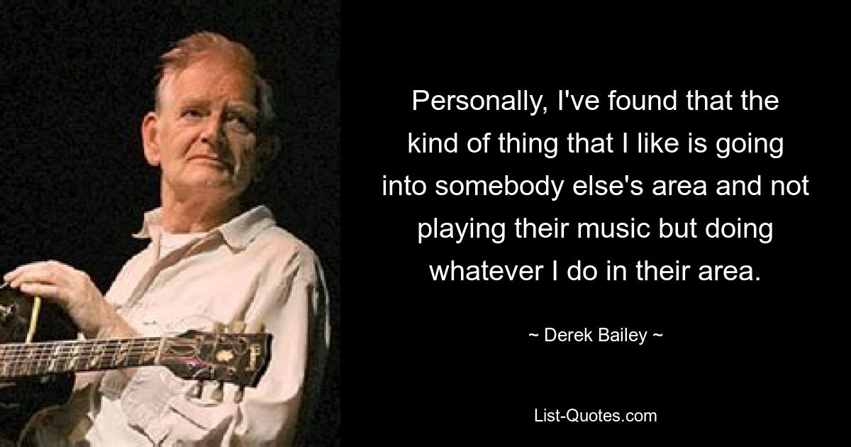 Personally, I've found that the kind of thing that I like is going into somebody else's area and not playing their music but doing whatever I do in their area. — © Derek Bailey