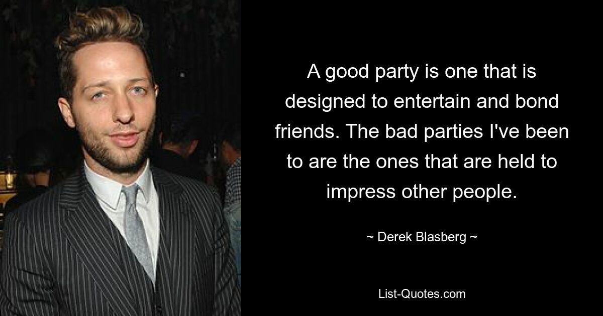 A good party is one that is designed to entertain and bond friends. The bad parties I've been to are the ones that are held to impress other people. — © Derek Blasberg