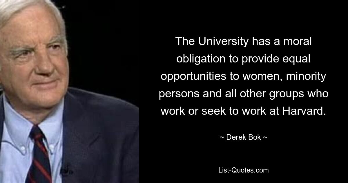 The University has a moral obligation to provide equal opportunities to women, minority persons and all other groups who work or seek to work at Harvard. — © Derek Bok