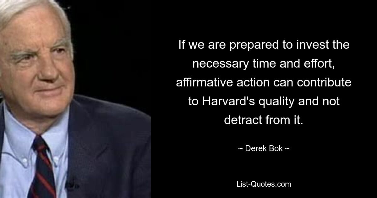 If we are prepared to invest the necessary time and effort, affirmative action can contribute to Harvard's quality and not detract from it. — © Derek Bok