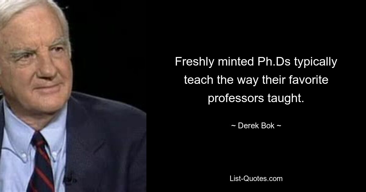 Freshly minted Ph.Ds typically teach the way their favorite professors taught. — © Derek Bok