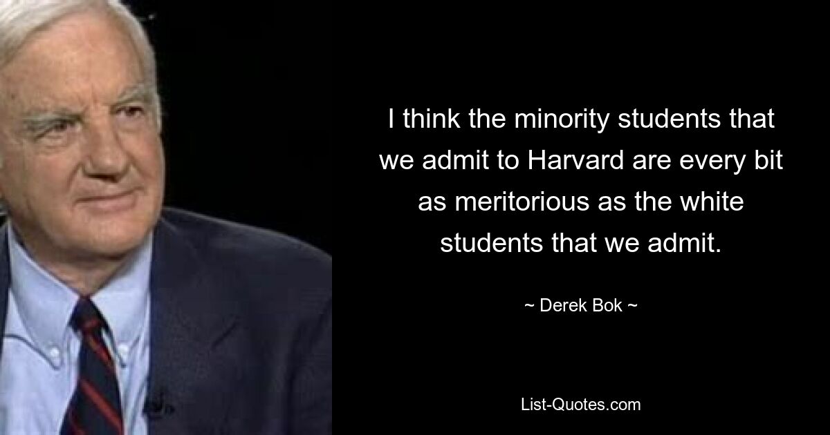 I think the minority students that we admit to Harvard are every bit as meritorious as the white students that we admit. — © Derek Bok