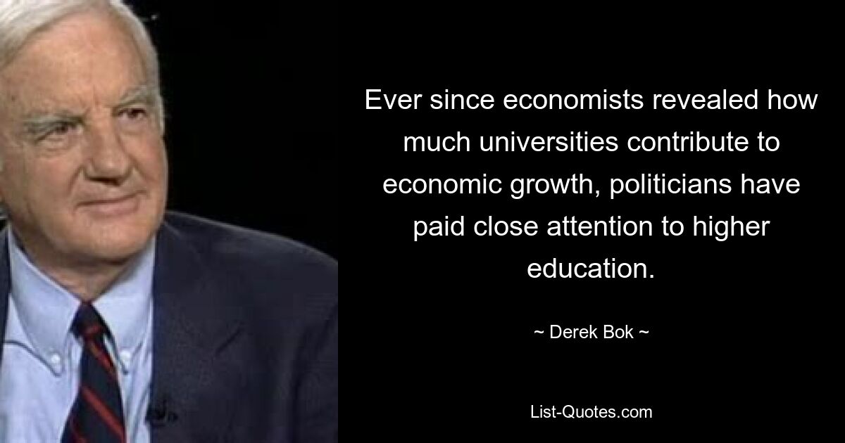 Ever since economists revealed how much universities contribute to economic growth, politicians have paid close attention to higher education. — © Derek Bok