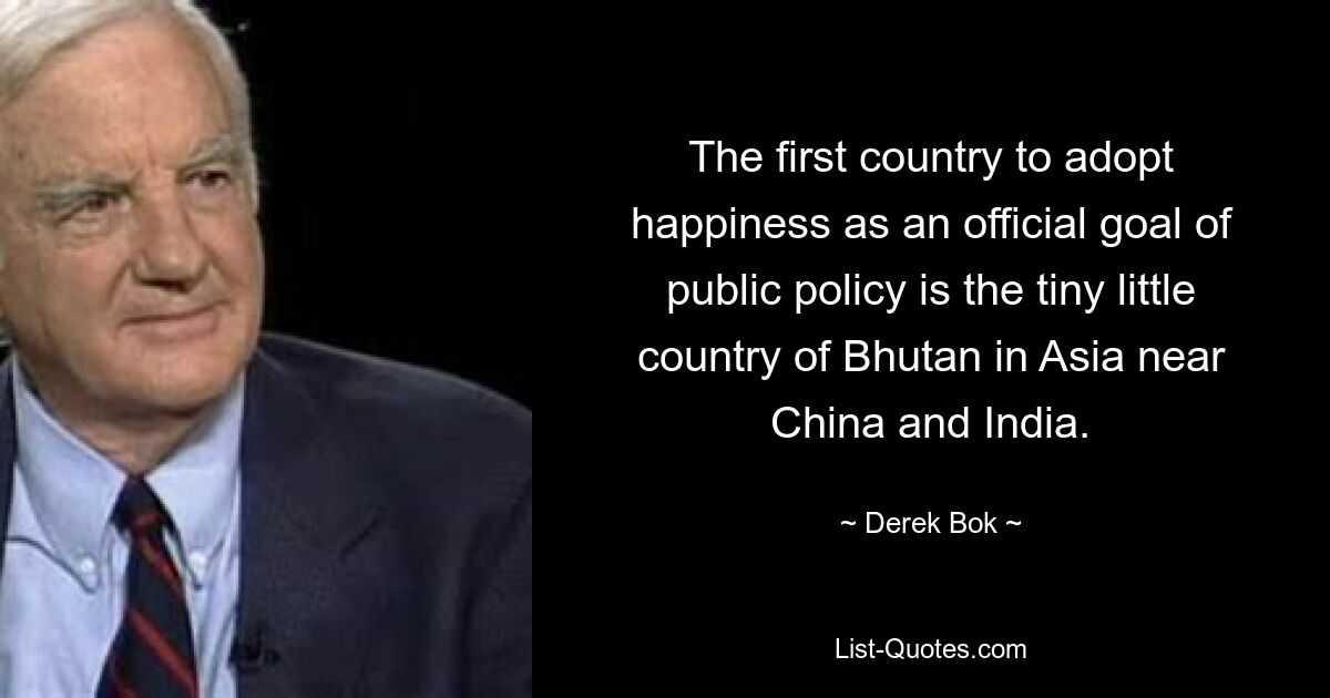 The first country to adopt happiness as an official goal of public policy is the tiny little country of Bhutan in Asia near China and India. — © Derek Bok