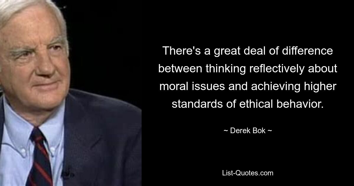 There's a great deal of difference between thinking reflectively about moral issues and achieving higher standards of ethical behavior. — © Derek Bok