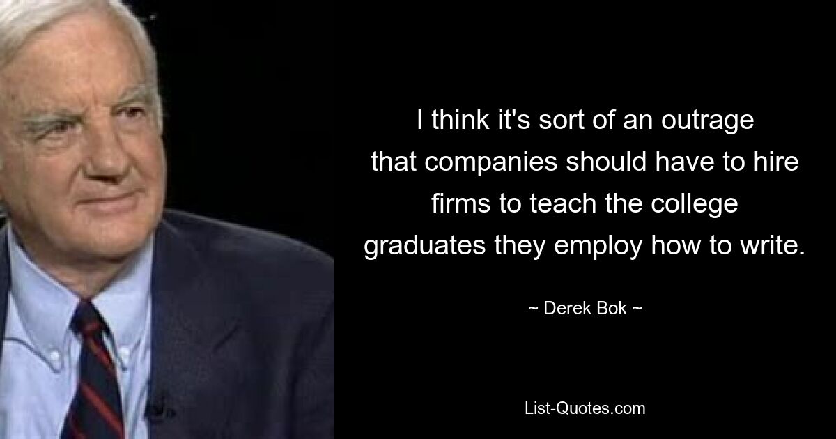 I think it's sort of an outrage that companies should have to hire firms to teach the college graduates they employ how to write. — © Derek Bok