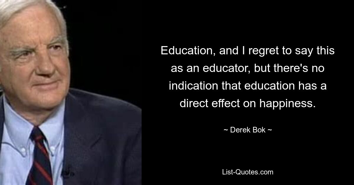 Education, and I regret to say this as an educator, but there's no indication that education has a direct effect on happiness. — © Derek Bok