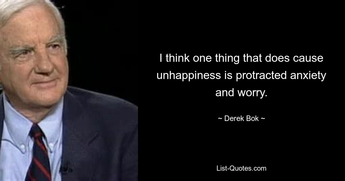 I think one thing that does cause unhappiness is protracted anxiety and worry. — © Derek Bok