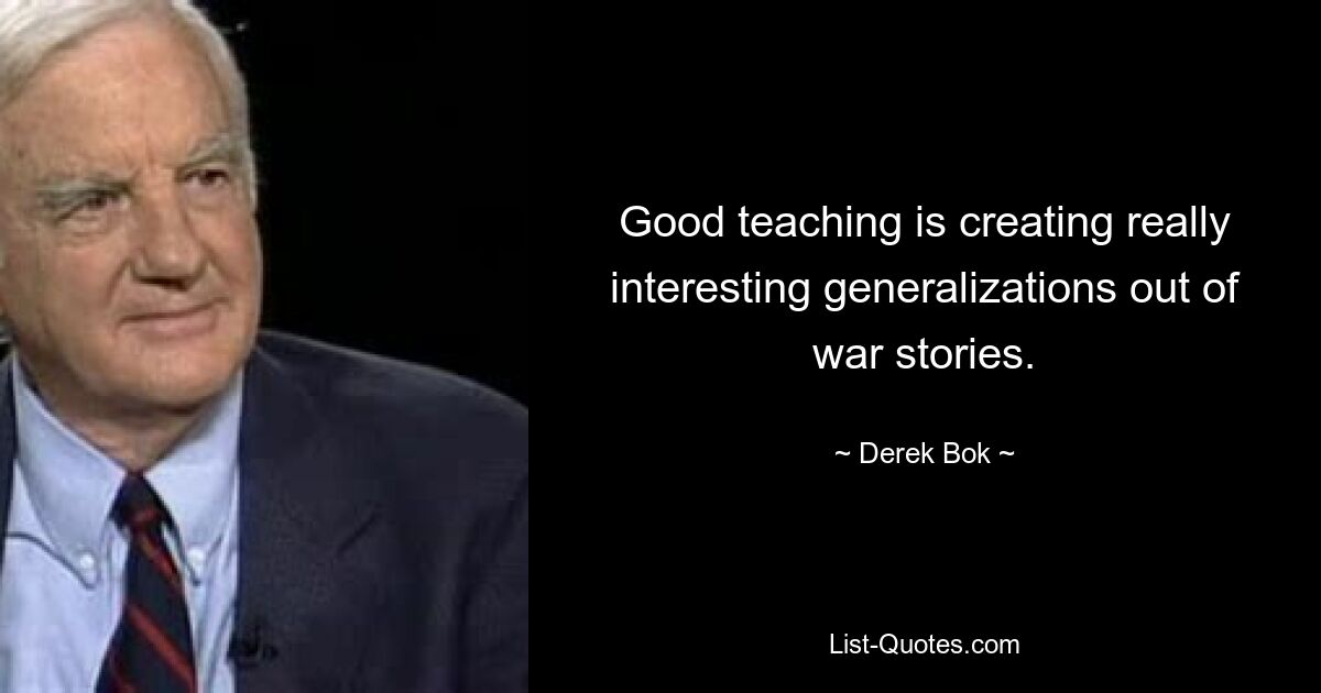 Good teaching is creating really interesting generalizations out of war stories. — © Derek Bok