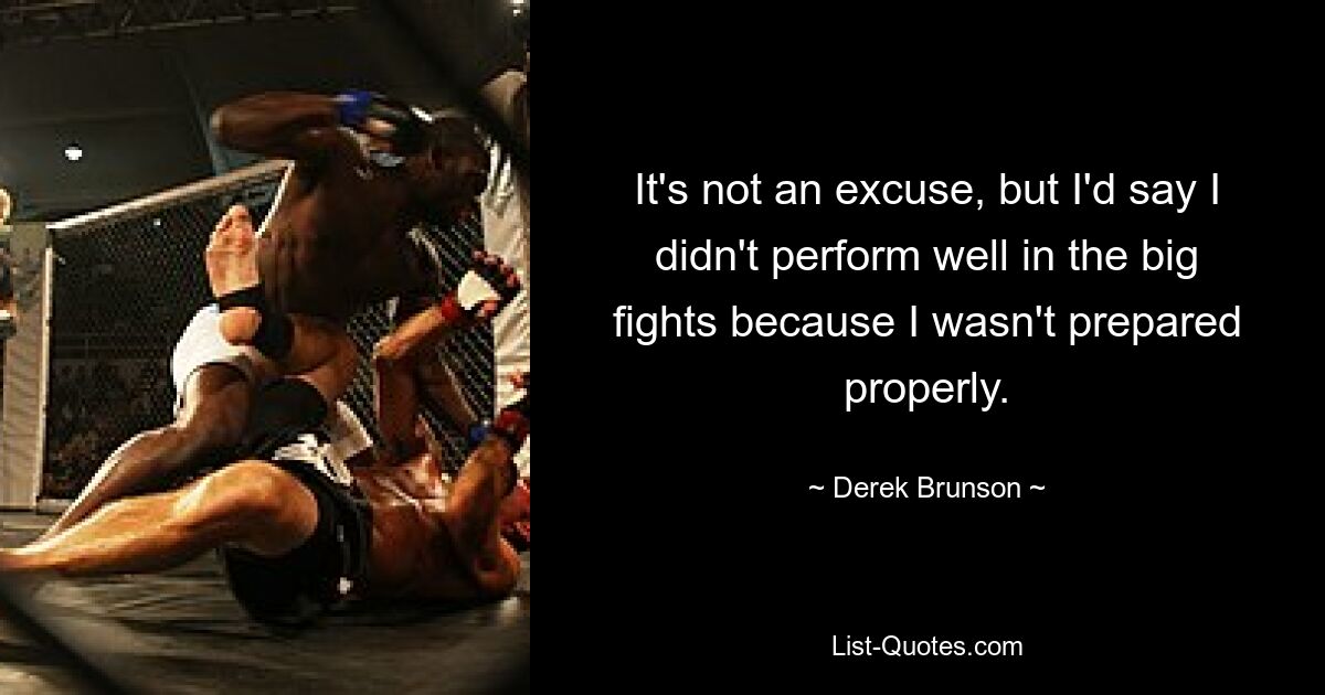 It's not an excuse, but I'd say I didn't perform well in the big fights because I wasn't prepared properly. — © Derek Brunson