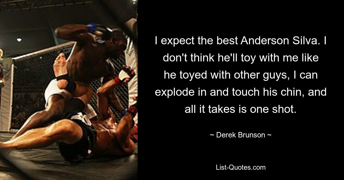 I expect the best Anderson Silva. I don't think he'll toy with me like he toyed with other guys, I can explode in and touch his chin, and all it takes is one shot. — © Derek Brunson