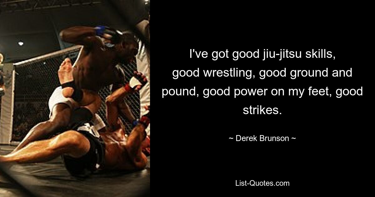 I've got good jiu-jitsu skills, good wrestling, good ground and pound, good power on my feet, good strikes. — © Derek Brunson