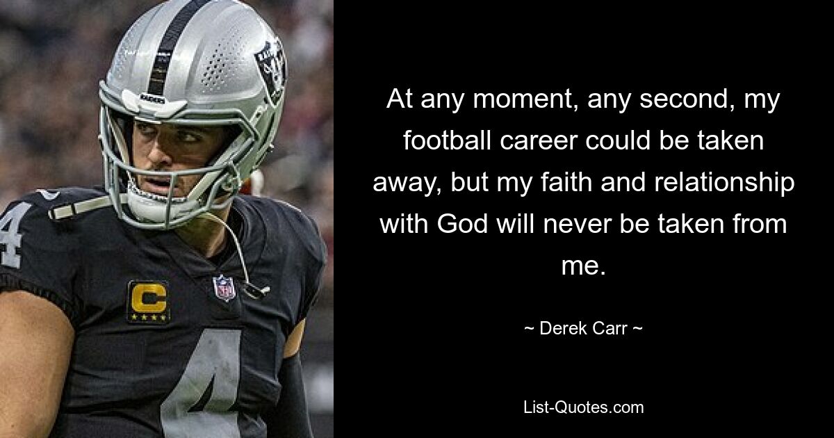 At any moment, any second, my football career could be taken away, but my faith and relationship with God will never be taken from me. — © Derek Carr