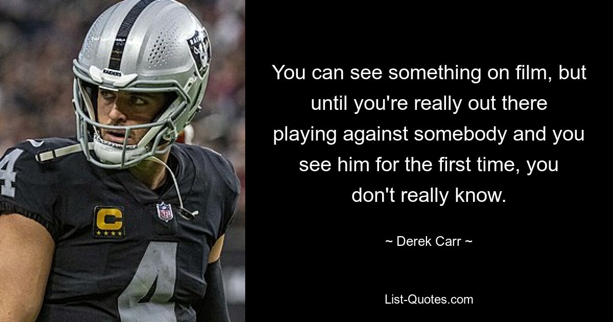 You can see something on film, but until you're really out there playing against somebody and you see him for the first time, you don't really know. — © Derek Carr